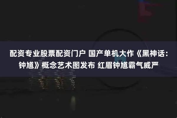 配资专业股票配资门户 国产单机大作《黑神话：钟馗》概念艺术图发布 红眉钟馗霸气威严