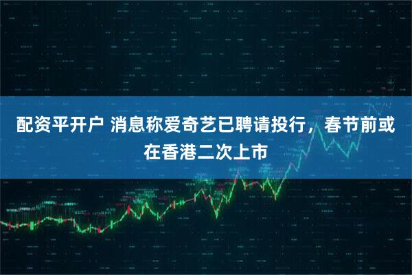 配资平开户 消息称爱奇艺已聘请投行，春节前或在香港二次上市