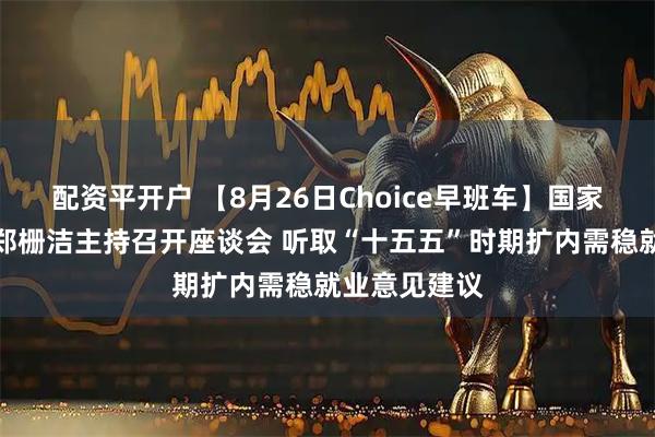 配资平开户 【8月26日Choice早班车】国家发改委主任郑栅洁主持召开座谈会 听取“十五五”时期扩内需稳就业意见建议
