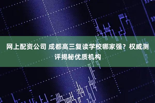 网上配资公司 成都高三复读学校哪家强？权威测评揭秘优质机构