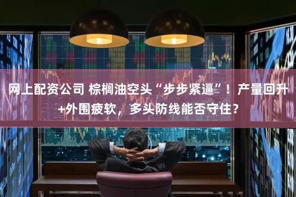 网上配资公司 棕榈油空头“步步紧逼”！产量回升+外围疲软，多头防线能否守住？