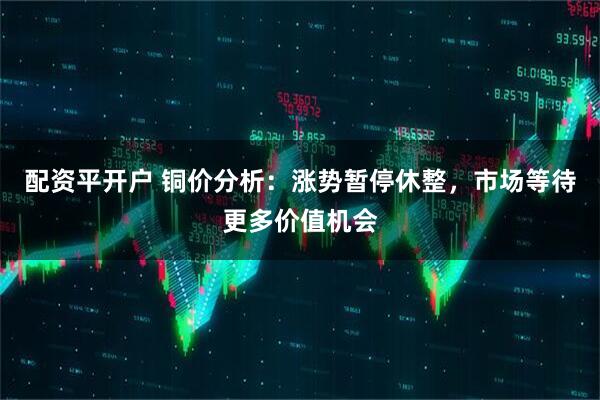 配资平开户 铜价分析：涨势暂停休整，市场等待更多价值机会
