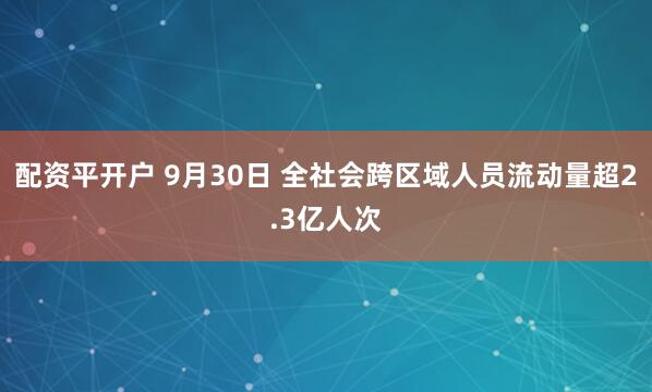 配资平开户 9月30日 全社会跨区域人员流动量超2.3亿人次