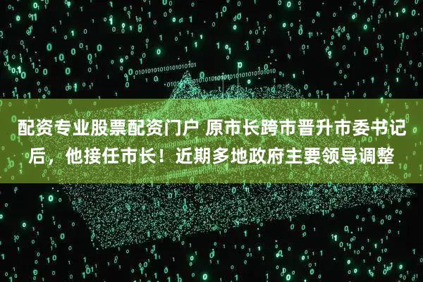 配资专业股票配资门户 原市长跨市晋升市委书记后，他接任市长！近期多地政府主要领导调整