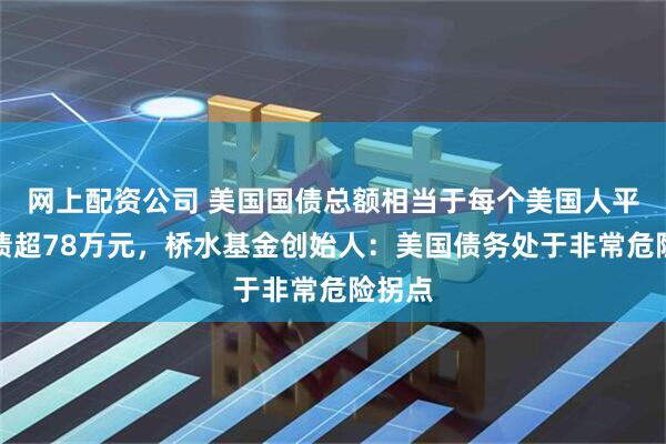 网上配资公司 美国国债总额相当于每个美国人平均背债超78万元，桥水基金创始人：美国债务处于非常危险拐点