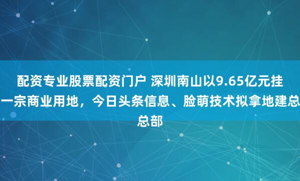 配资专业股票配资门户 深圳南山以9.65亿元挂牌一宗商业用地，今日头条信息、脸萌技术拟拿地建总部