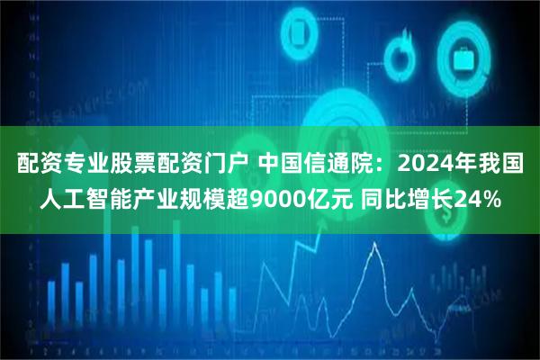 配资专业股票配资门户 中国信通院：2024年我国人工智能产业规模超9000亿元 同比增长24%