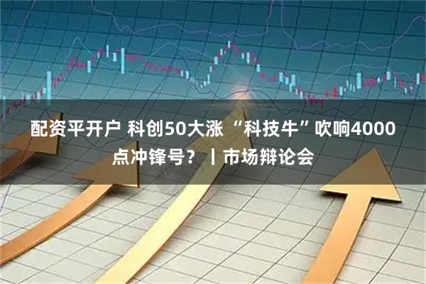配资平开户 科创50大涨 “科技牛”吹响4000点冲锋号？丨市场辩论会