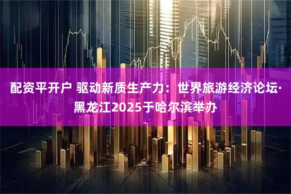 配资平开户 驱动新质生产力：世界旅游经济论坛·黑龙江2025于哈尔滨举办