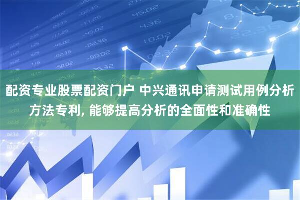 配资专业股票配资门户 中兴通讯申请测试用例分析方法专利, 能够提高分析的全面性和准确性