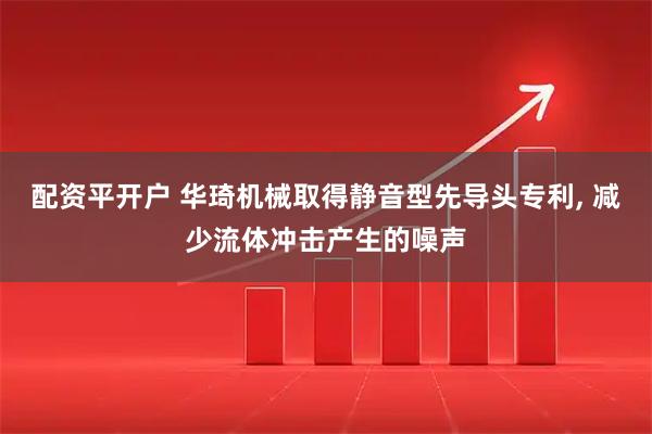 配资平开户 华琦机械取得静音型先导头专利, 减少流体冲击产生的噪声