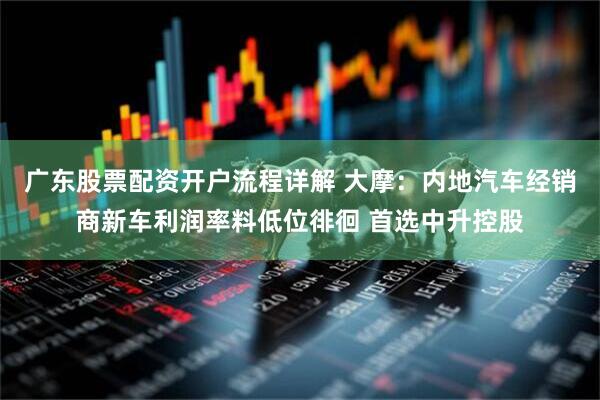 广东股票配资开户流程详解 大摩：内地汽车经销商新车利润率料低位徘徊 首选中升控股