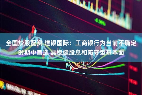 全国炒股配资 建银国际：工商银行为当前不确定时期中首选 具稳健股息和防守型基本面
