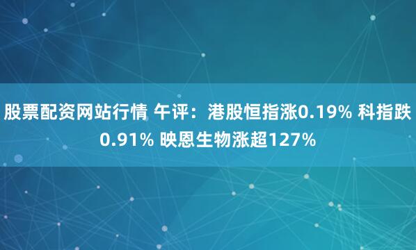 股票配资网站行情 午评：港股恒指涨0.19% 科指跌0.91% 映恩生物涨超127%