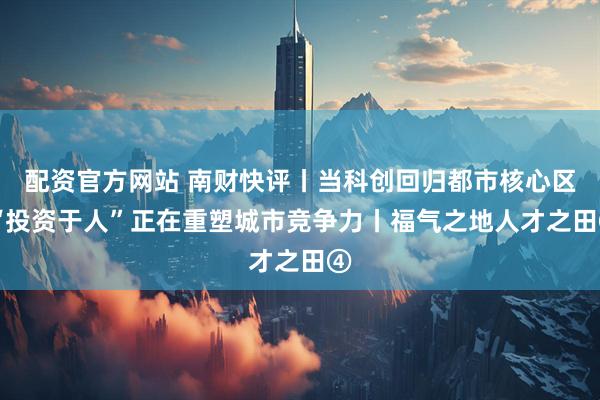 配资官方网站 南财快评丨当科创回归都市核心区 “投资于人”正在重塑城市竞争力丨福气之地人才之田④