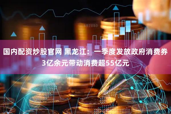 国内配资炒股官网 黑龙江：一季度发放政府消费券3亿余元带动消费超55亿元