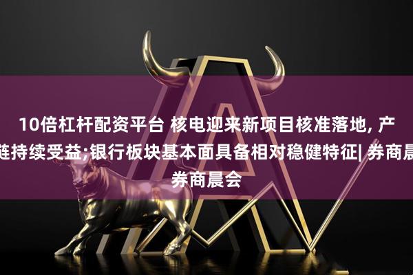 10倍杠杆配资平台 核电迎来新项目核准落地, 产业链持续受益;银行板块基本面具备相对稳健特征| 券商晨会