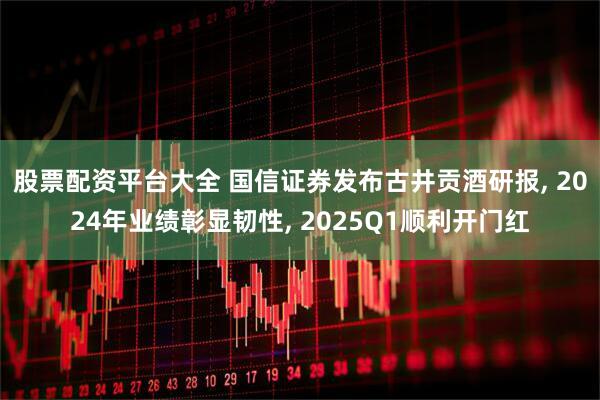 股票配资平台大全 国信证券发布古井贡酒研报, 2024年业绩彰显韧性, 2025Q1顺利开门红