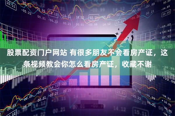 股票配资门户网站 有很多朋友不会看房产证，这条视频教会你怎么看房产证，收藏不谢