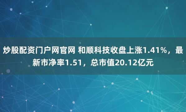 炒股配资门户网官网 和顺科技收盘上涨1.41%，最新市净率1.51，总市值20.12亿元