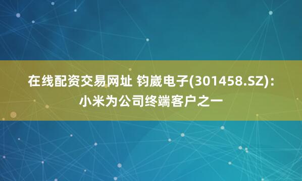 在线配资交易网址 钧崴电子(301458.SZ)：小米为公司终端客户之一