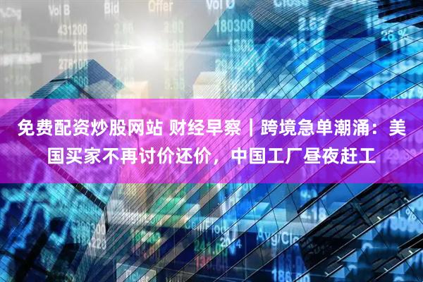 免费配资炒股网站 财经早察｜跨境急单潮涌：美国买家不再讨价还价，中国工厂昼夜赶工