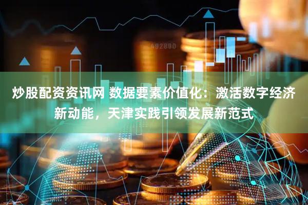 炒股配资资讯网 数据要素价值化：激活数字经济新动能，天津实践引领发展新范式
