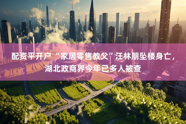 配资平开户 “家居零售教父”汪林朋坠楼身亡，湖北政商界今年已多人被查