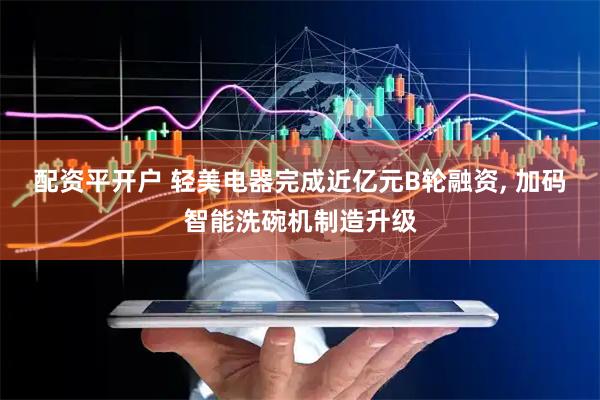 配资平开户 轻美电器完成近亿元B轮融资, 加码智能洗碗机制造升级