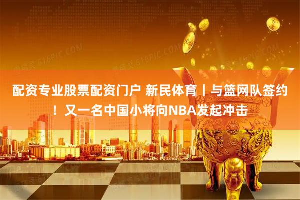 配资专业股票配资门户 新民体育丨与篮网队签约！又一名中国小将向NBA发起冲击