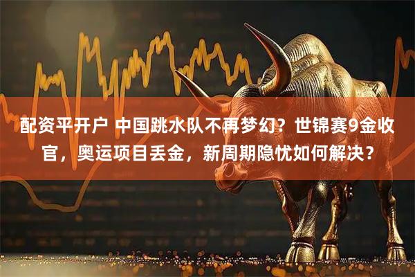 配资平开户 中国跳水队不再梦幻？世锦赛9金收官，奥运项目丢金，新周期隐忧如何解决？