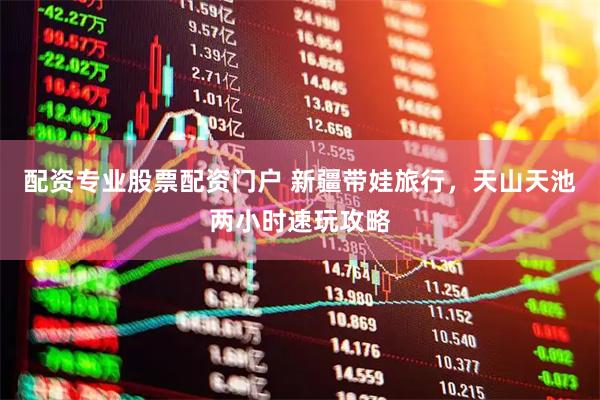 配资专业股票配资门户 新疆带娃旅行，天山天池两小时速玩攻略