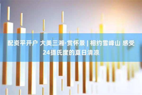 配资平开户 大美三湘·赏怀景 | 相约雪峰山 感受24摄氏度的夏日清凉