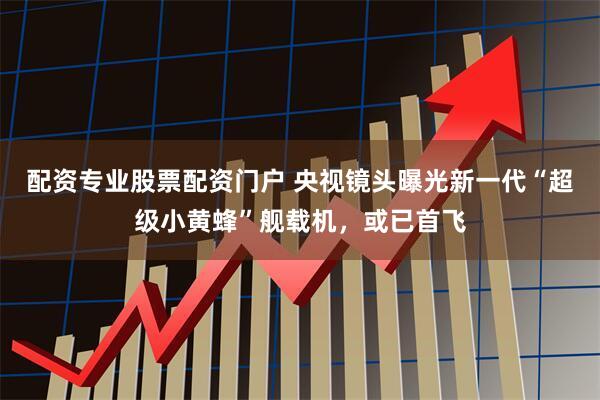 配资专业股票配资门户 央视镜头曝光新一代“超级小黄蜂”舰载机，或已首飞