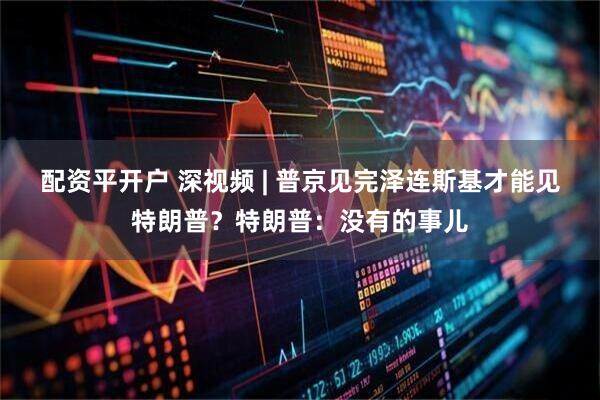 配资平开户 深视频 | 普京见完泽连斯基才能见特朗普？特朗普：没有的事儿