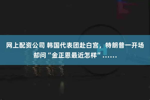 网上配资公司 韩国代表团赴白宫，特朗普一开场却问“金正恩最近怎样”……