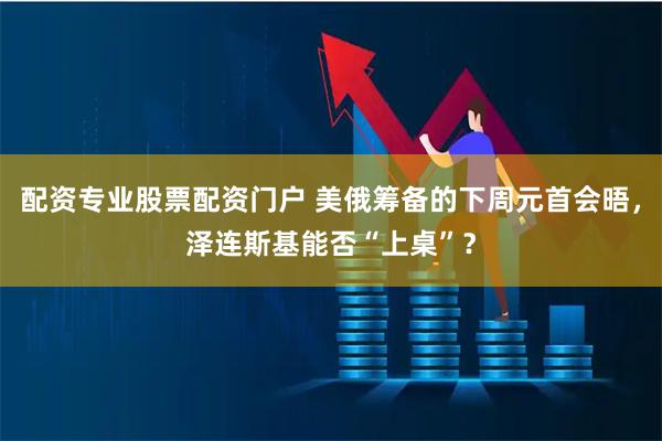 配资专业股票配资门户 美俄筹备的下周元首会晤，泽连斯基能否“上桌”？