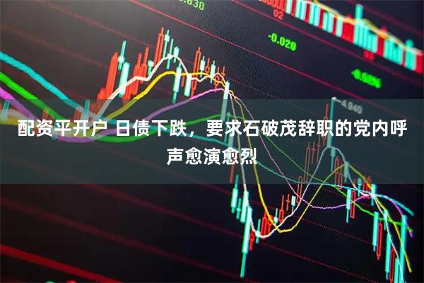 配资平开户 日债下跌，要求石破茂辞职的党内呼声愈演愈烈