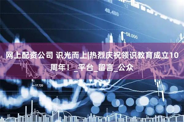 网上配资公司 识光而上|热烈庆祝领识教育成立10周年！_平台_留言_公众