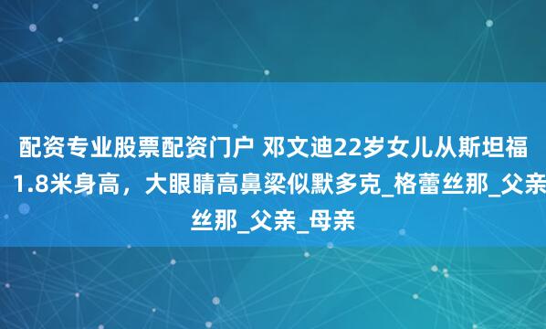 配资专业股票配资门户 邓文迪22岁女儿从斯坦福毕业，1.8米身高，大眼睛高鼻梁似默多克_格蕾丝那_父亲_母亲