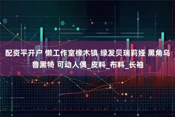 配资平开户 懒工作室橡木镇 绿发贝瑞莉娅 黑角乌鲁黑犄 可动人偶_皮料_布料_长袖