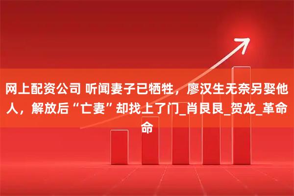 网上配资公司 听闻妻子已牺牲，廖汉生无奈另娶他人，解放后“亡妻”却找上了门_肖艮艮_贺龙_革命