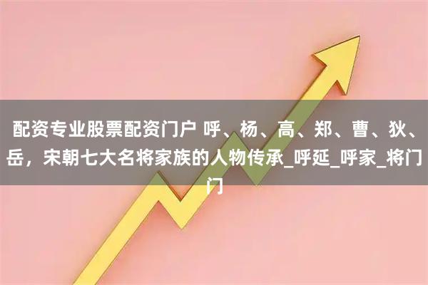 配资专业股票配资门户 呼、杨、高、郑、曹、狄、岳，宋朝七大名将家族的人物传承_呼延_呼家_将门