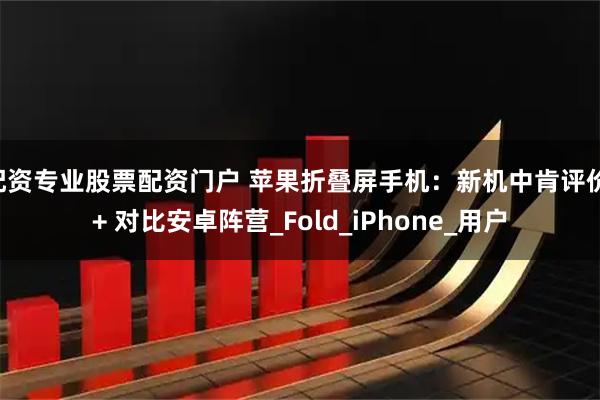 配资专业股票配资门户 苹果折叠屏手机：新机中肯评价 + 对比安卓阵营_Fold_iPhone_用户