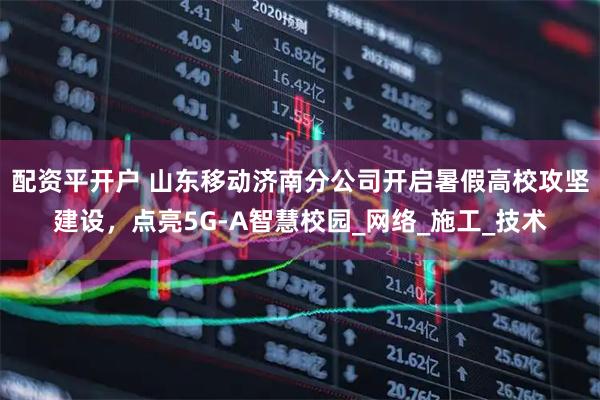 配资平开户 山东移动济南分公司开启暑假高校攻坚建设，点亮5G-A智慧校园_网络_施工_技术