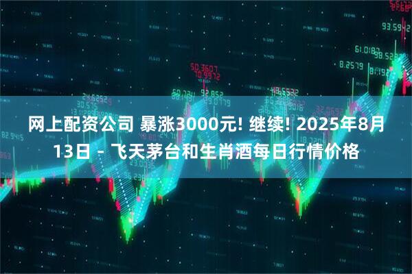网上配资公司 暴涨3000元! 继续! 2025年8月13日 - 飞天茅台和生肖酒每日行情价格