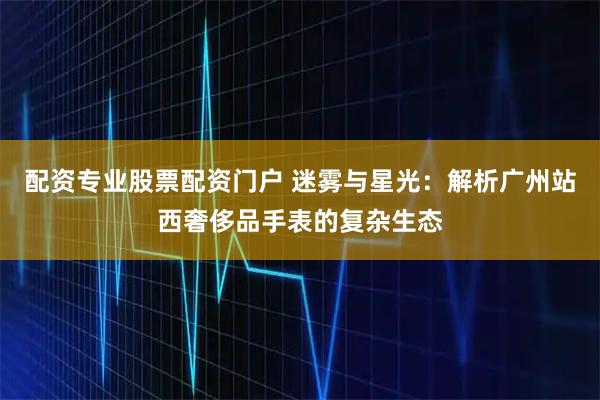 配资专业股票配资门户 迷雾与星光：解析广州站西奢侈品手表的复杂生态