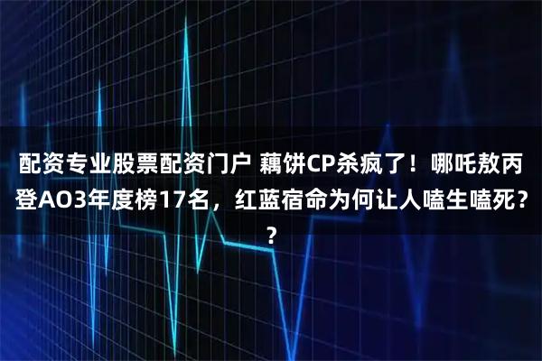 配资专业股票配资门户 藕饼CP杀疯了！哪吒敖丙登AO3年度榜17名，红蓝宿命为何让人嗑生嗑死？