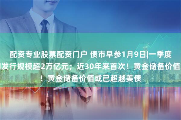 配资专业股票配资门户 债市早参1月9日|一季度地方债券计划发行规模超2万亿元；近30年来首次！黄金储备价值或已超越美债